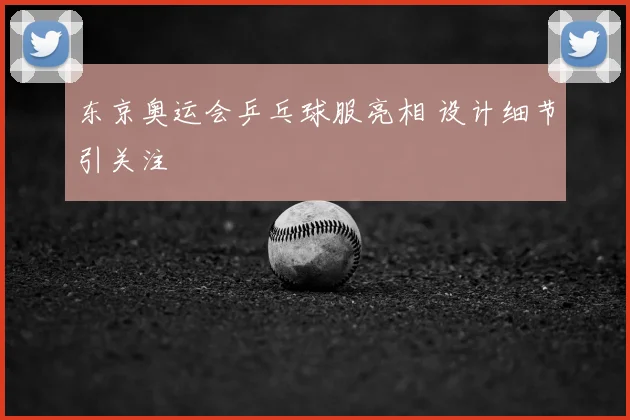 东京奥运会乒乓球服亮相 设计细节引关注