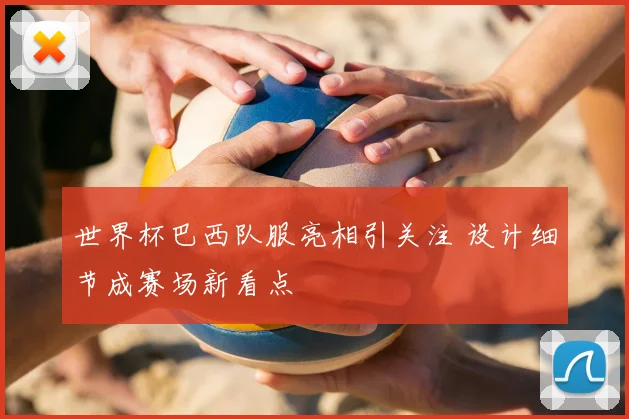 世界杯巴西队服亮相引关注 设计细节成赛场新看点