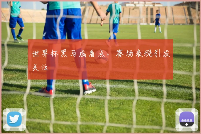 世界杯黑马成看点，赛场表现引发关注