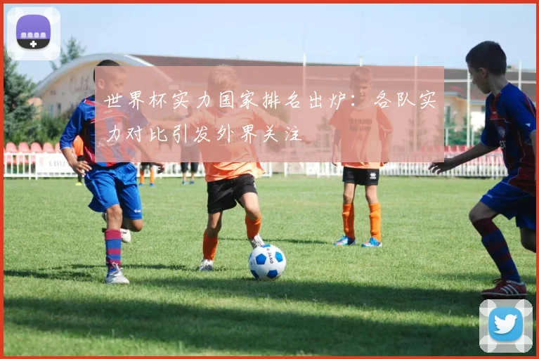 世界杯实力国家排名出炉：各队实力对比引发外界关注