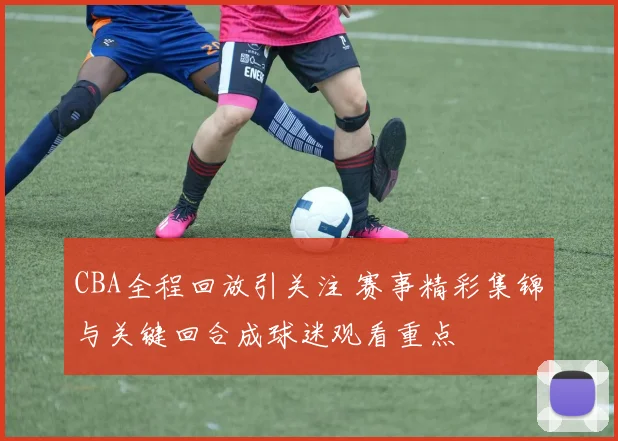 CBA全程回放引关注 赛事精彩集锦与关键回合成球迷观看重点