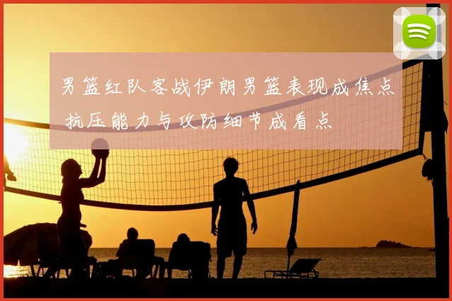 男篮红队客战伊朗男篮表现成焦点 抗压能力与攻防细节成看点