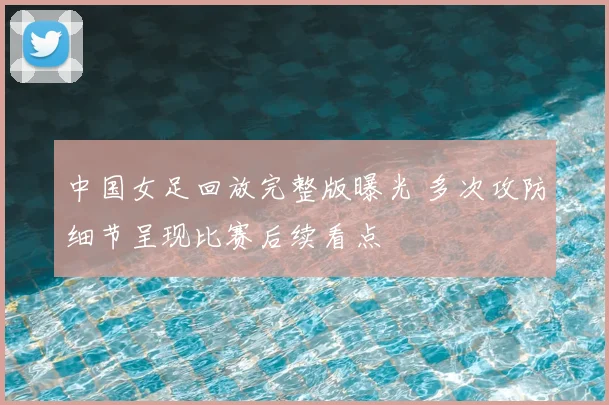 中国女足回放完整版曝光 多次攻防细节呈现比赛后续看点