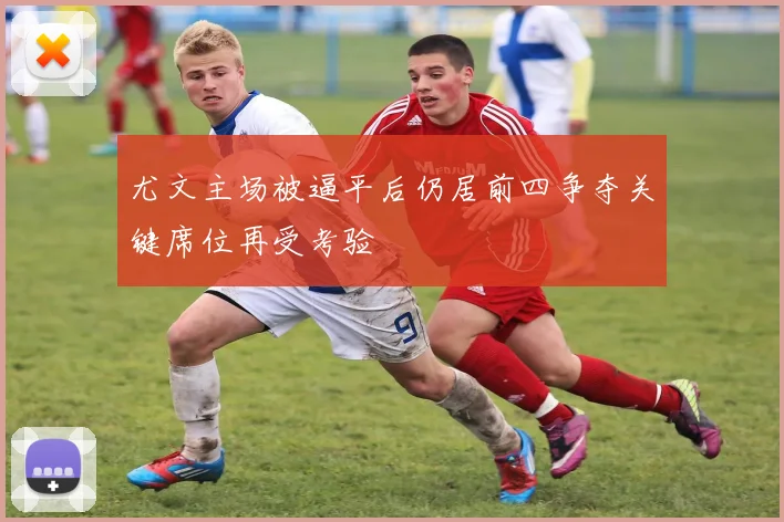 尤文主场被逼平后仍居前四争夺关键席位再受考验