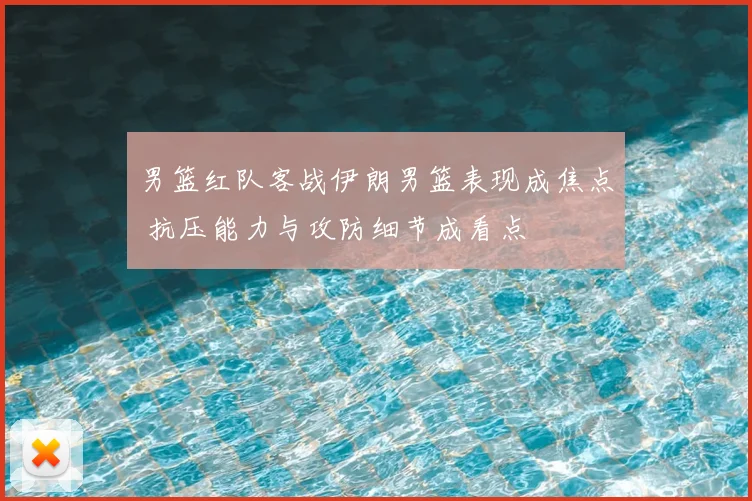 男篮红队客战伊朗男篮表现成焦点 抗压能力与攻防细节成看点