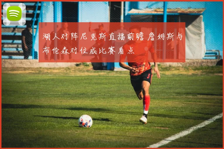 湖人对阵尼克斯直播前瞻 詹姆斯与布伦森对位成比赛看点