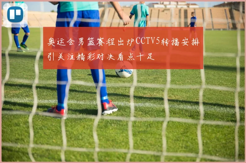 奥运会男篮赛程出炉CCTV5转播安排引关注精彩对决看点十足