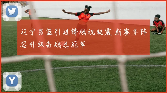 辽宁男篮引进锋线祝铭震 新赛季阵容升级备战总冠军