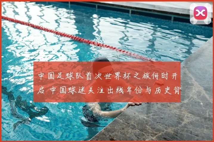 中国足球队首次世界杯之旅何时开启 中国球迷关注出线年份与历史背景