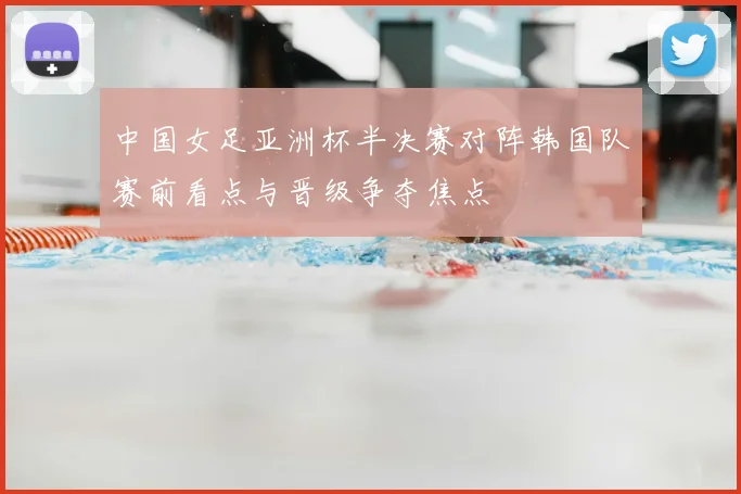 中国女足亚洲杯半决赛对阵韩国队赛前看点与晋级争夺焦点