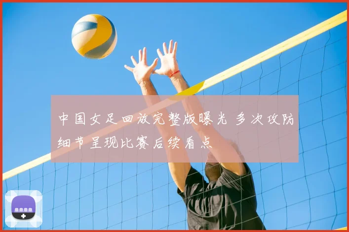 中国女足回放完整版曝光 多次攻防细节呈现比赛后续看点