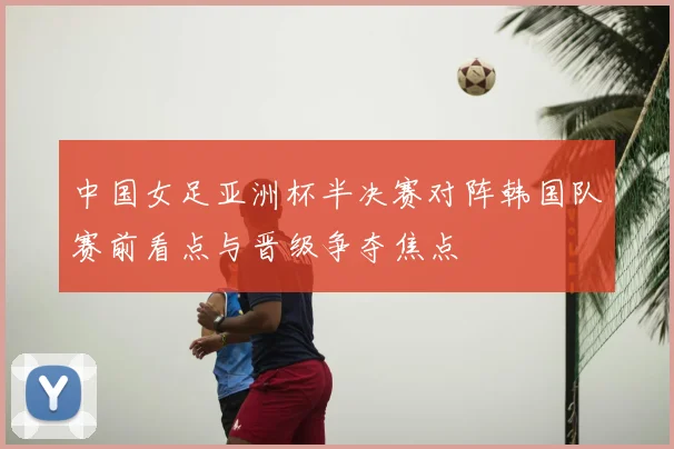 中国女足亚洲杯半决赛对阵韩国队赛前看点与晋级争夺焦点
