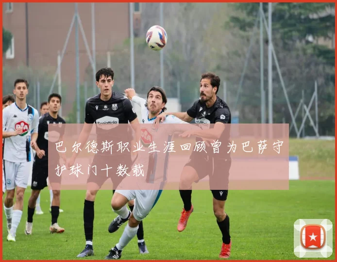 巴尔德斯职业生涯回顾曾为巴萨守护球门十数载