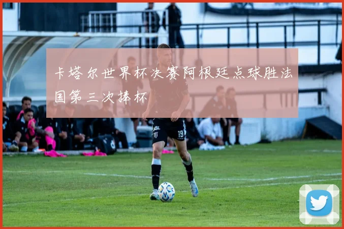 卡塔尔世界杯决赛阿根廷点球胜法国第三次捧杯