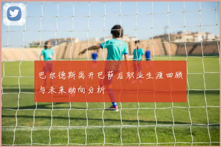 巴尔德斯离开巴萨后职业生涯回顾与未来动向分析