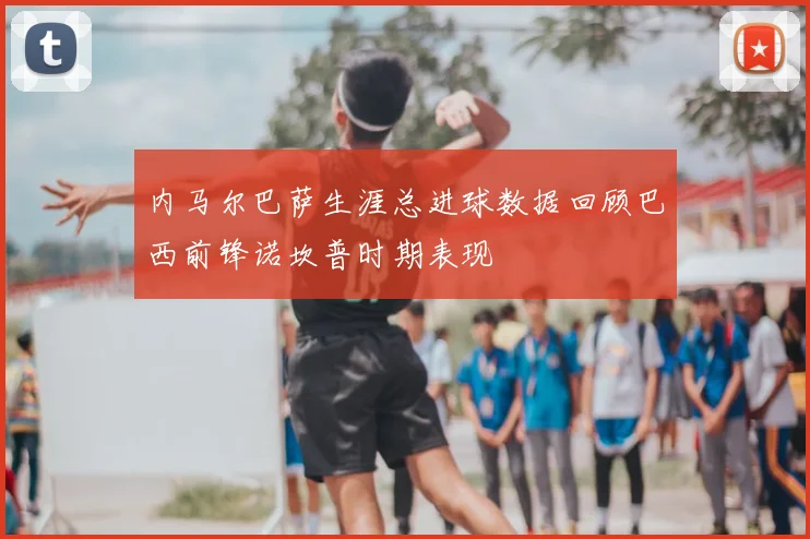 内马尔巴萨生涯总进球数据回顾巴西前锋诺坎普时期表现