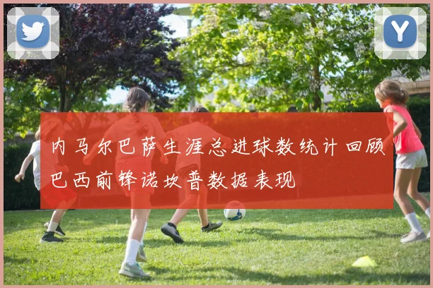 内马尔巴萨生涯总进球数统计回顾巴西前锋诺坎普数据表现