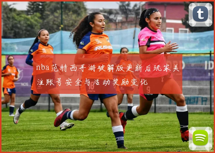 nba范特西手游破解版更新后玩家关注账号安全与活动奖励变化