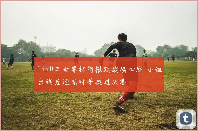 1990年世界杯阿根廷战绩回顾 小组出线后连克对手挺进决赛