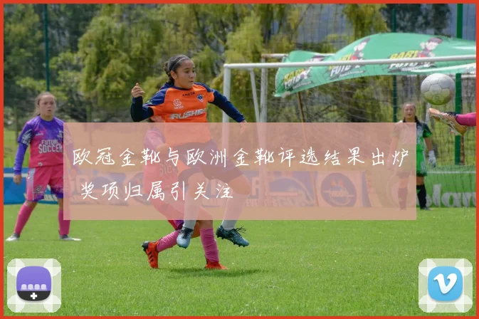 欧冠金靴与欧洲金靴评选结果出炉 奖项归属引关注
