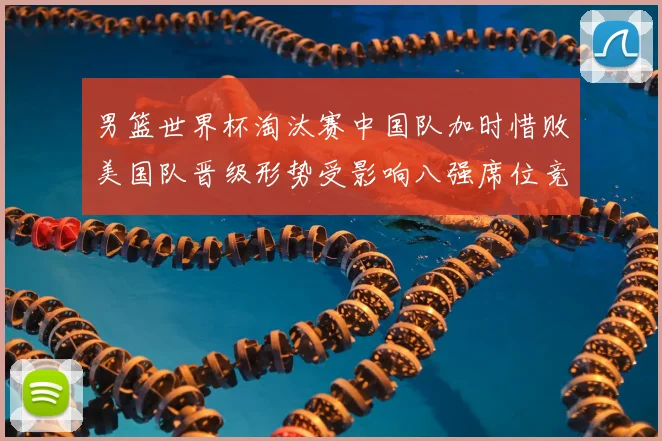 男篮世界杯淘汰赛中国队加时惜败美国队晋级形势受影响八强席位竞争加剧