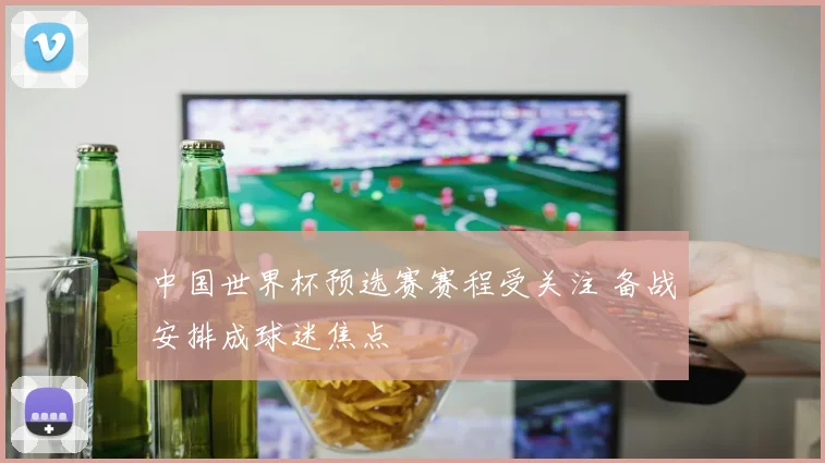 中国世界杯预选赛赛程受关注 备战安排成球迷焦点