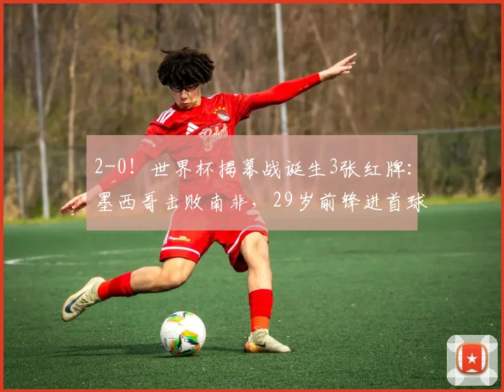 2-0!世界杯揭幕战诞生3张红牌:墨西哥击败南非,29岁前锋进首球