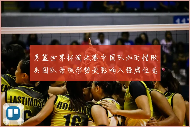 男篮世界杯淘汰赛中国队加时惜败美国队晋级形势受影响八强席位竞争加剧
