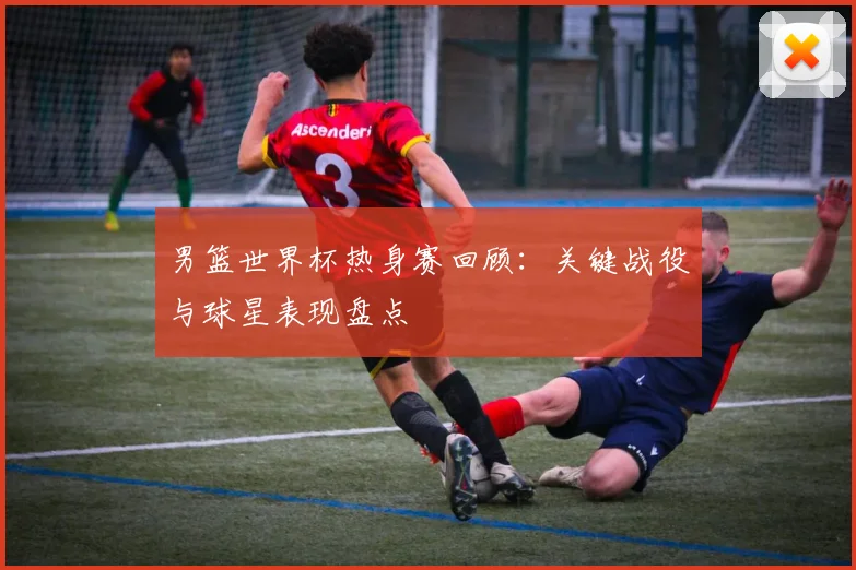 男篮世界杯热身赛回顾:关键战役与球星表现盘点