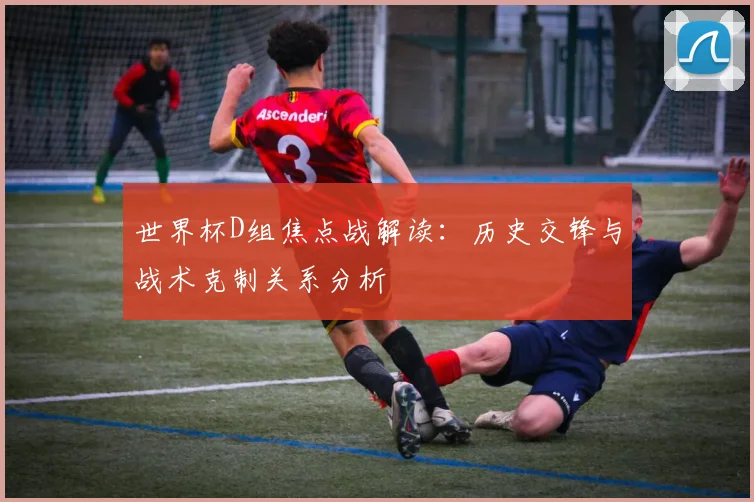 世界杯D组焦点战解读：历史交锋与战术克制关系分析