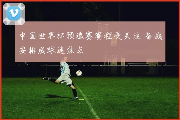 中国世界杯预选赛赛程受关注 备战安排成球迷焦点