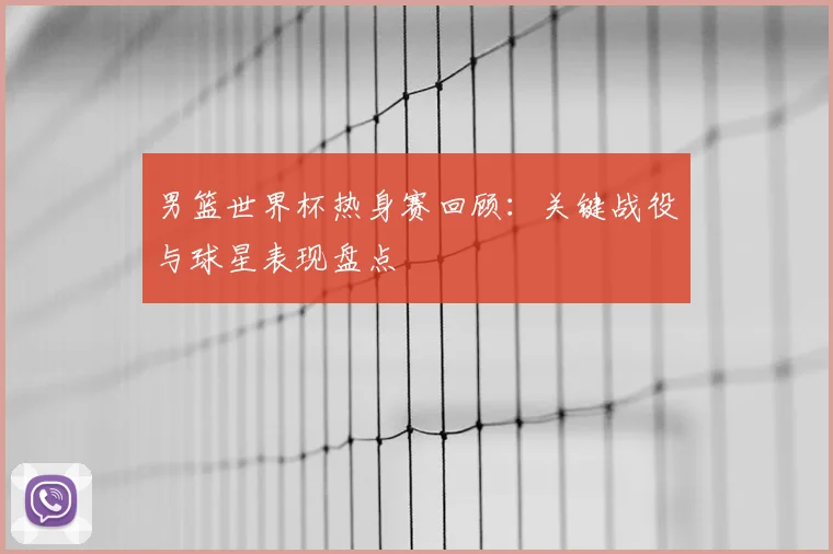 男篮世界杯热身赛回顾:关键战役与球星表现盘点