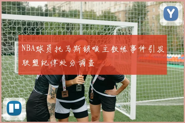 NBA球员托马斯锁喉主教练事件引发联盟纪律处分调查