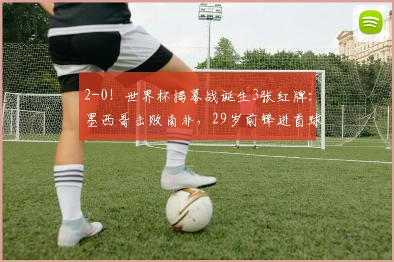 2-0!世界杯揭幕战诞生3张红牌:墨西哥击败南非,29岁前锋进首球