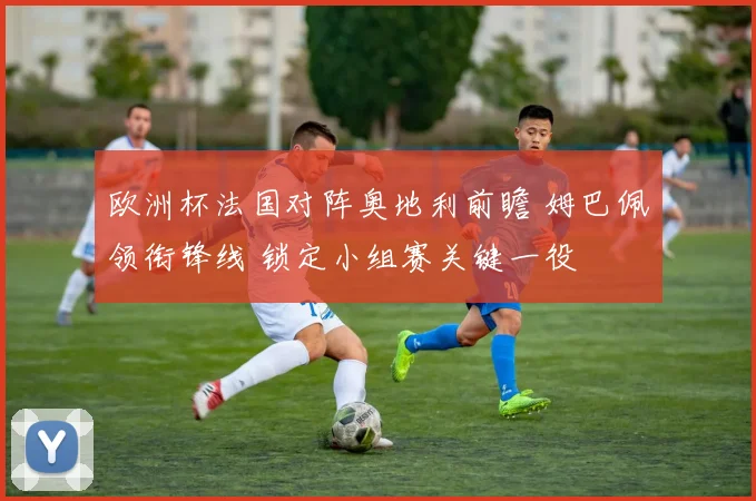 欧洲杯法国对阵奥地利前瞻 姆巴佩领衔锋线 锁定小组赛关键一役