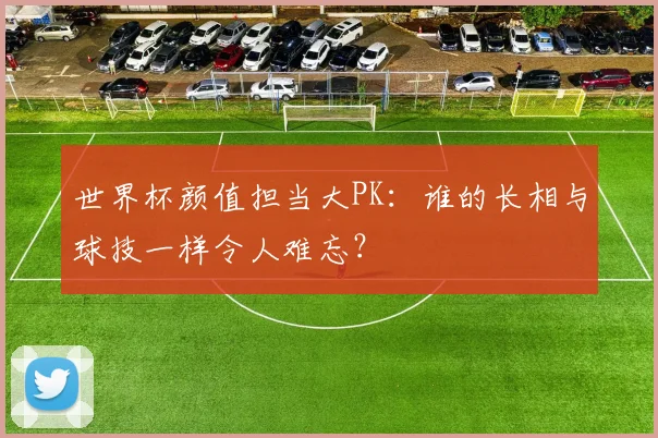 世界杯颜值担当大PK：谁的长相与球技一样令人难忘？