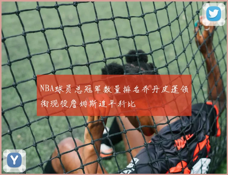 NBA球员总冠军数量排名乔丹皮蓬领衔现役詹姆斯追平科比